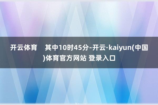 开云体育    其中10时45分-开云·kaiyun(中国)体育官方网站 登录入口