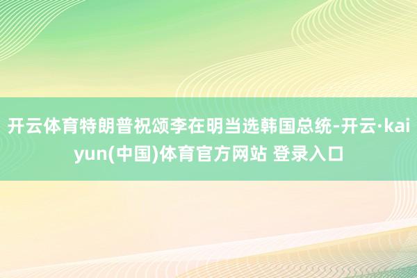 开云体育特朗普祝颂李在明当选韩国总统-开云·kaiyun(中国)体育官方网站 登录入口