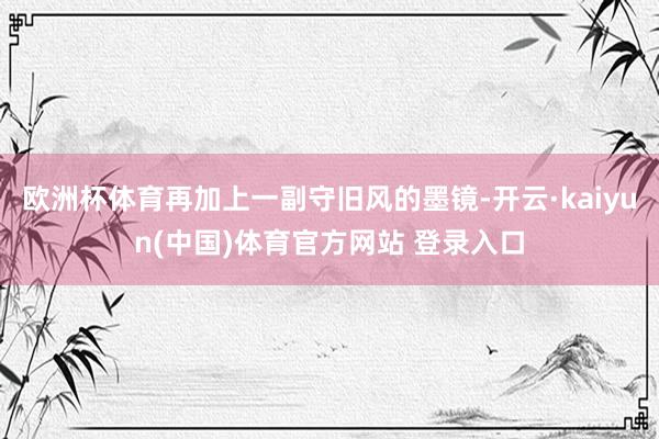 欧洲杯体育再加上一副守旧风的墨镜-开云·kaiyun(中国)体育官方网站 登录入口