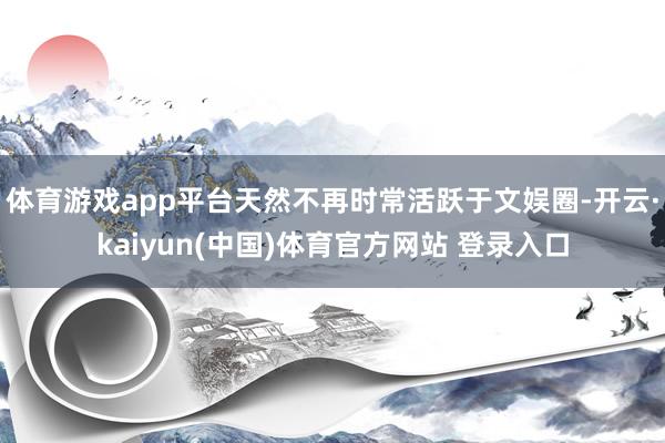 体育游戏app平台天然不再时常活跃于文娱圈-开云·kaiyun(中国)体育官方网站 登录入口