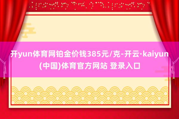 开yun体育网铂金价钱385元/克-开云·kaiyun(中国)体育官方网站 登录入口