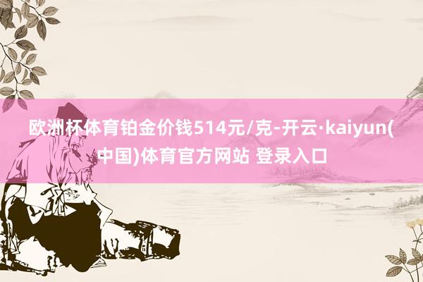 欧洲杯体育铂金价钱514元/克-开云·kaiyun(中国)体育官方网站 登录入口