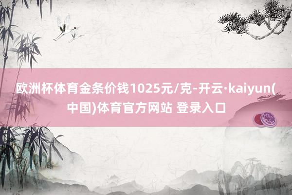 欧洲杯体育金条价钱1025元/克-开云·kaiyun(中国)体育官方网站 登录入口