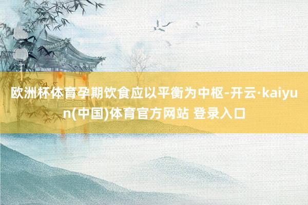 欧洲杯体育孕期饮食应以平衡为中枢-开云·kaiyun(中国)体育官方网站 登录入口
