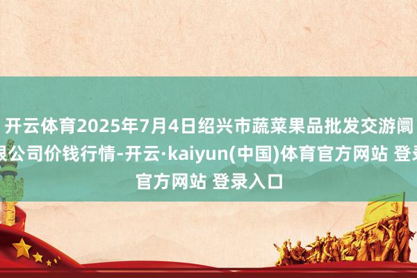开云体育2025年7月4日绍兴市蔬菜果品批发交游阛阓有限公司价钱行情-开云·kaiyun(中国)体育官方网站 登录入口