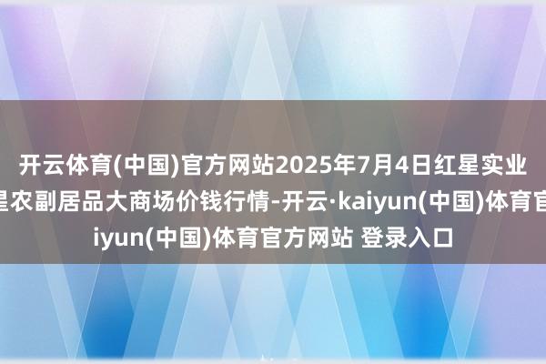 开云体育(中国)官方网站2025年7月4日红星实业集团有限公司红星农副居品大商场价钱行情-开云·kaiyun(中国)体育官方网站 登录入口