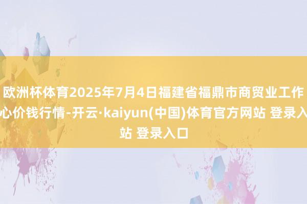 欧洲杯体育2025年7月4日福建省福鼎市商贸业工作中心价钱行情-开云·kaiyun(中国)体育官方网站 登录入口