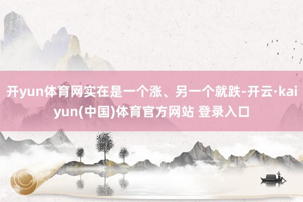 开yun体育网实在是一个涨、另一个就跌-开云·kaiyun(中国)体育官方网站 登录入口