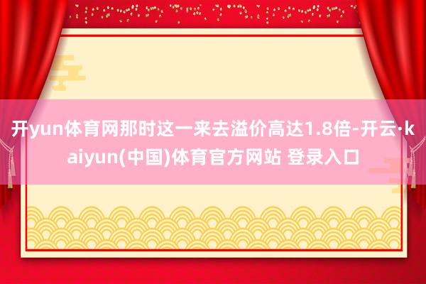 开yun体育网那时这一来去溢价高达1.8倍-开云·kaiyun(中国)体育官方网站 登录入口