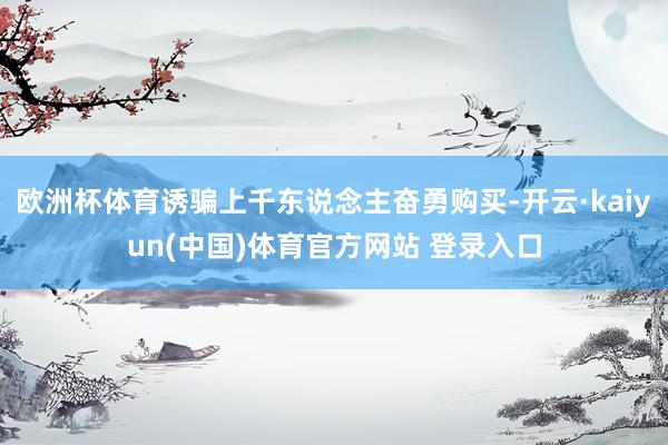 欧洲杯体育诱骗上千东说念主奋勇购买-开云·kaiyun(中国)体育官方网站 登录入口