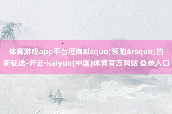体育游戏app平台迈向&lsquo;领跑&rsquo;的新征途-开云·kaiyun(中国)体育官方网站 登录入口