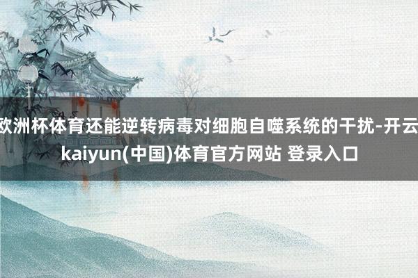 欧洲杯体育还能逆转病毒对细胞自噬系统的干扰-开云·kaiyun(中国)体育官方网站 登录入口