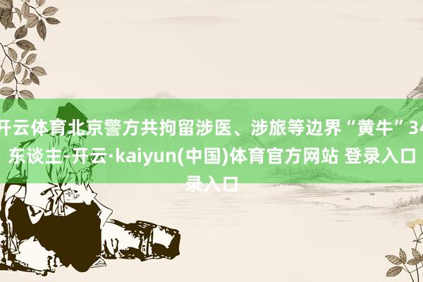开云体育北京警方共拘留涉医、涉旅等边界“黄牛”34东谈主-开云·kaiyun(中国)体育官方网站 登录入口