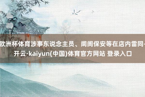 欧洲杯体育涉事东说念主员、阛阓保安等在店内雷同-开云·kaiyun(中国)体育官方网站 登录入口