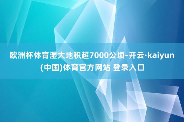 欧洲杯体育湿大地积超7000公顷-开云·kaiyun(中国)体育官方网站 登录入口