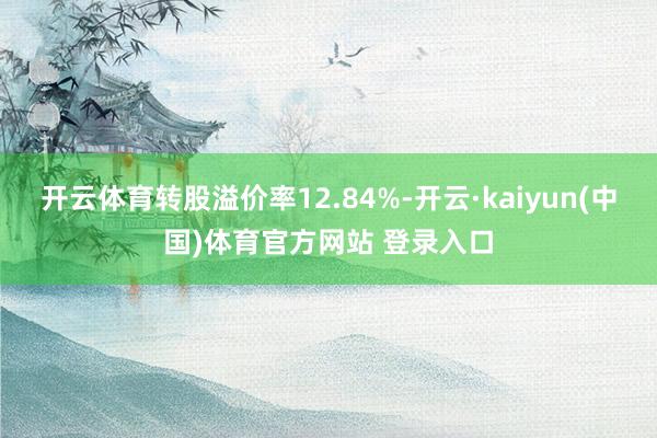 开云体育转股溢价率12.84%-开云·kaiyun(中国)体育官方网站 登录入口