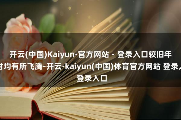 开云(中国)Kaiyun·官方网站 - 登录入口较旧年同时均有所飞腾-开云·kaiyun(中国)体育官方网站 登录入口
