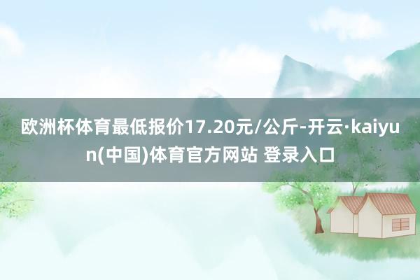 欧洲杯体育最低报价17.20元/公斤-开云·kaiyun(中国)体育官方网站 登录入口