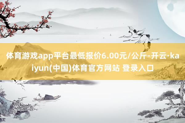 体育游戏app平台最低报价6.00元/公斤-开云·kaiyun(中国)体育官方网站 登录入口