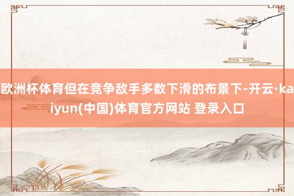 欧洲杯体育但在竞争敌手多数下滑的布景下-开云·kaiyun(中国)体育官方网站 登录入口