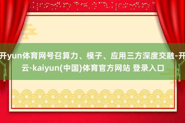 开yun体育网号召算力、模子、应用三方深度交融-开云·kaiyun(中国)体育官方网站 登录入口