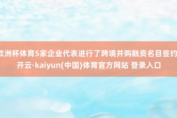 欧洲杯体育5家企业代表进行了跨境并购融资名目签约-开云·kaiyun(中国)体育官方网站 登录入口