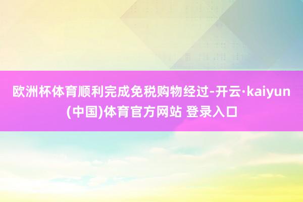 欧洲杯体育顺利完成免税购物经过-开云·kaiyun(中国)体育官方网站 登录入口