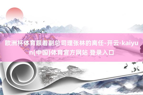 欧洲杯体育跟着副总司理张林的离任-开云·kaiyun(中国)体育官方网站 登录入口