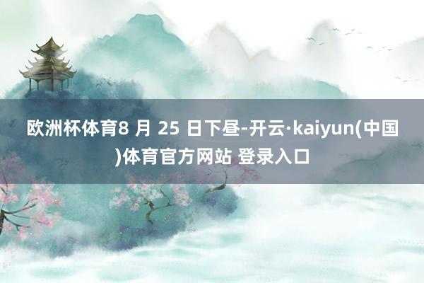 欧洲杯体育8 月 25 日下昼-开云·kaiyun(中国)体育官方网站 登录入口