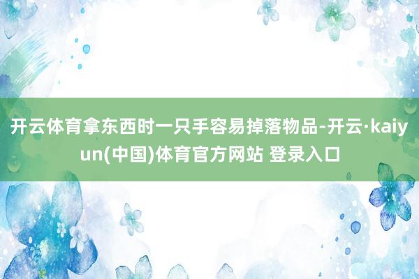 开云体育拿东西时一只手容易掉落物品-开云·kaiyun(中国)体育官方网站 登录入口