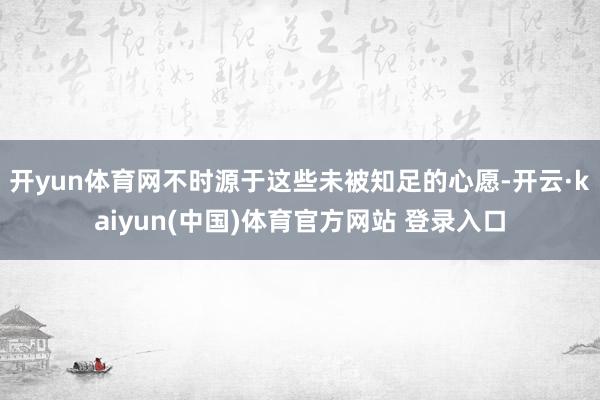 开yun体育网不时源于这些未被知足的心愿-开云·kaiyun(中国)体育官方网站 登录入口