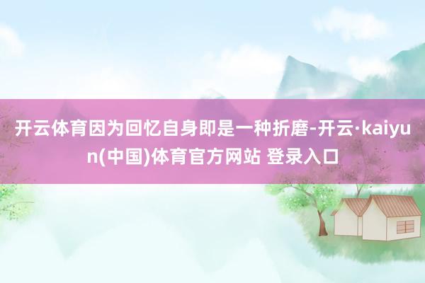 开云体育因为回忆自身即是一种折磨-开云·kaiyun(中国)体育官方网站 登录入口