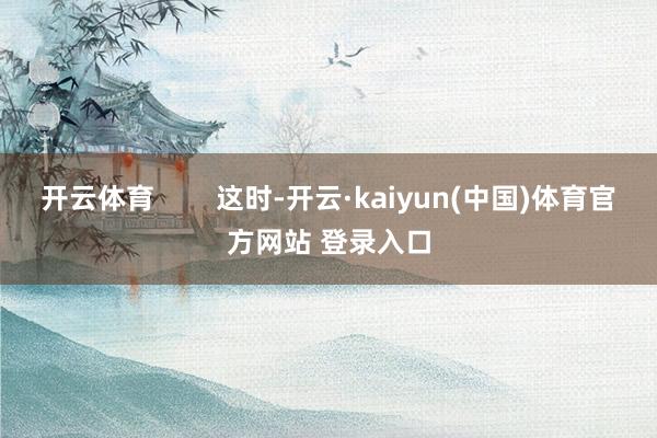 开云体育        这时-开云·kaiyun(中国)体育官方网站 登录入口