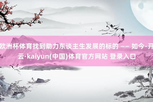 欧洲杯体育找到助力东谈主生发展的标的 —— 如今-开云·kaiyun(中国)体育官方网站 登录入口