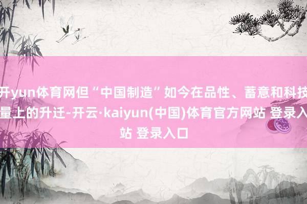 开yun体育网但“中国制造”如今在品性、蓄意和科技含量上的升迁-开云·kaiyun(中国)体育官方网站 登录入口