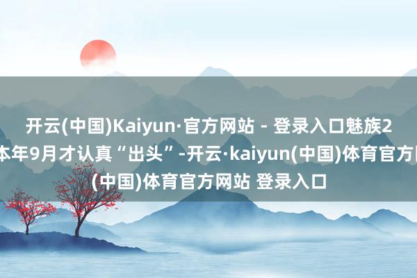 开云(中国)Kaiyun·官方网站 - 登录入口魅族22系列一直到本年9月才认真“出头”-开云·kaiyun(中国)体育官方网站 登录入口