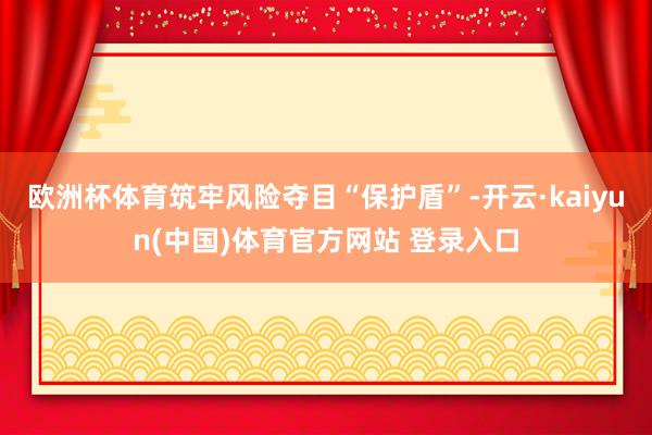 欧洲杯体育筑牢风险夺目“保护盾”-开云·kaiyun(中国)体育官方网站 登录入口