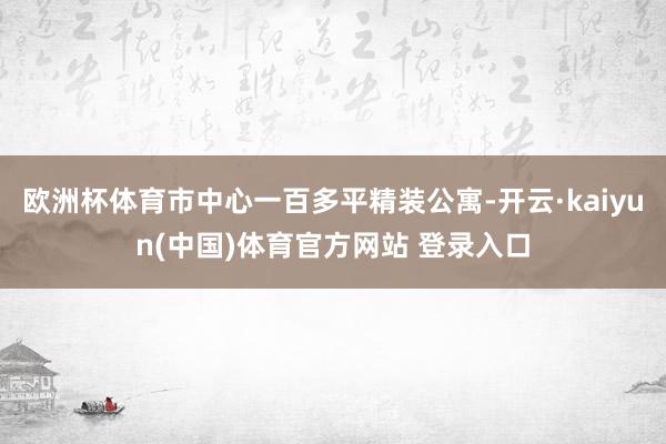 欧洲杯体育市中心一百多平精装公寓-开云·kaiyun(中国)体育官方网站 登录入口