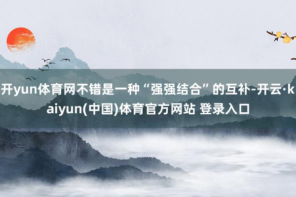 开yun体育网不错是一种“强强结合”的互补-开云·kaiyun(中国)体育官方网站 登录入口
