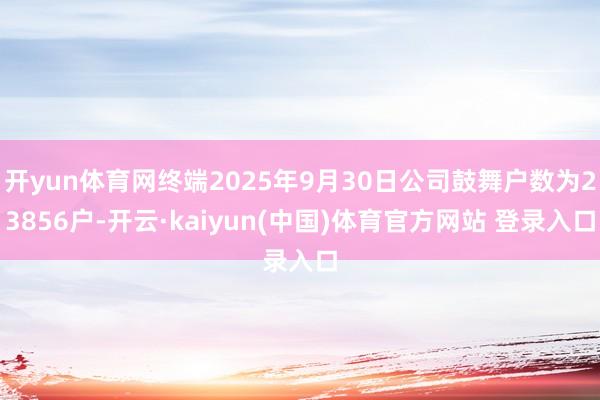 开yun体育网终端2025年9月30日公司鼓舞户数为23856户-开云·kaiyun(中国)体育官方网站 登录入口