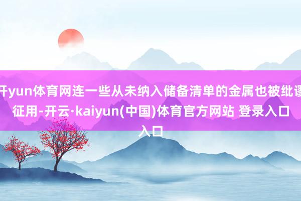 开yun体育网连一些从未纳入储备清单的金属也被纰谬征用-开云·kaiyun(中国)体育官方网站 登录入口