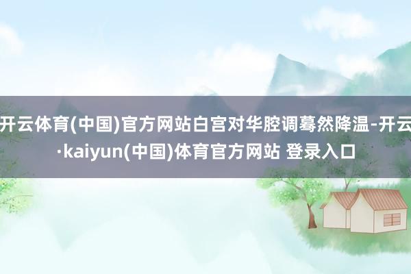 开云体育(中国)官方网站白宫对华腔调蓦然降温-开云·kaiyun(中国)体育官方网站 登录入口
