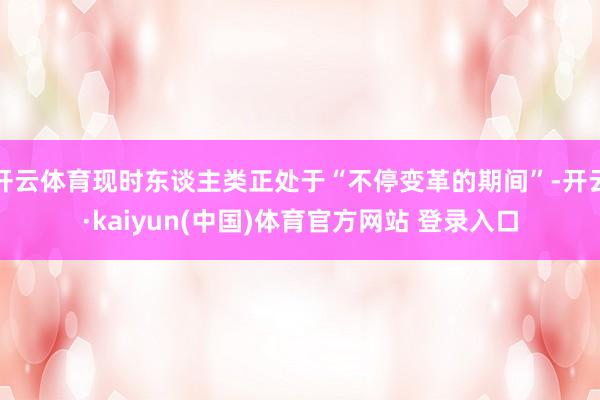 开云体育现时东谈主类正处于“不停变革的期间”-开云·kaiyun(中国)体育官方网站 登录入口