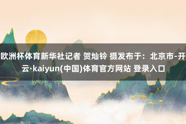 欧洲杯体育新华社记者 贺灿铃 摄发布于：北京市-开云·kaiyun(中国)体育官方网站 登录入口