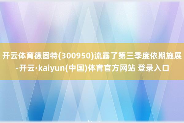开云体育德固特(300950)流露了第三季度依期施展-开云·kaiyun(中国)体育官方网站 登录入口