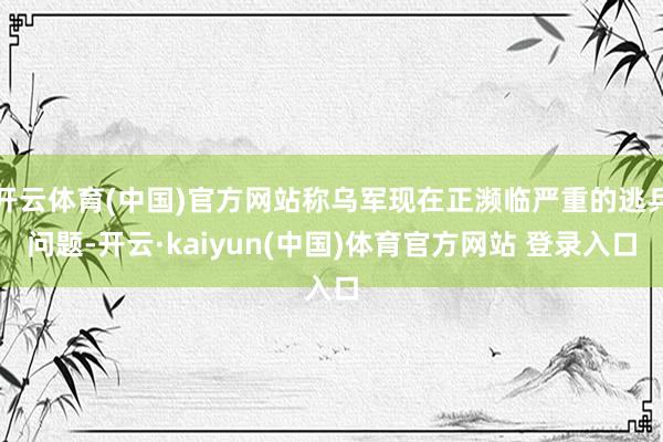 开云体育(中国)官方网站称乌军现在正濒临严重的逃兵问题-开云·kaiyun(中国)体育官方网站 登录入口
