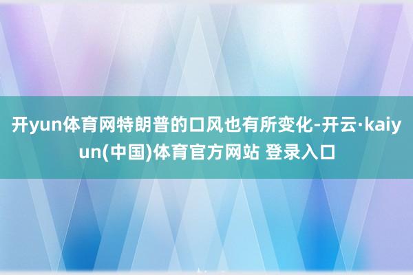开yun体育网特朗普的口风也有所变化-开云·kaiyun(中国)体育官方网站 登录入口