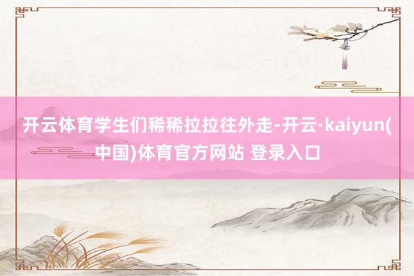 开云体育学生们稀稀拉拉往外走-开云·kaiyun(中国)体育官方网站 登录入口