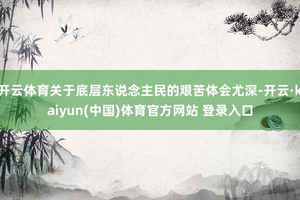 开云体育关于底层东说念主民的艰苦体会尤深-开云·kaiyun(中国)体育官方网站 登录入口
