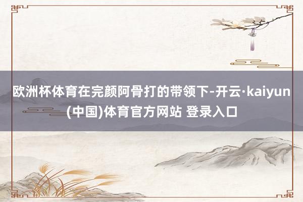 欧洲杯体育在完颜阿骨打的带领下-开云·kaiyun(中国)体育官方网站 登录入口